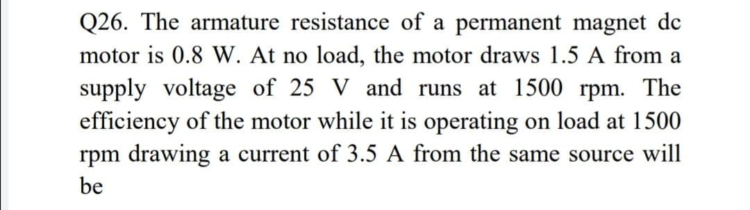 Q26. The armature resistance of a permanent magnet de
motor is 0.8 W. At no load, the motor draws 1.5 A from a
supply voltage of 25 V and runs at 1500 rpm. The
efficiency of the motor while it is operating on load at 1500
rpm drawing a current of 3.5 A from the same source will
be
