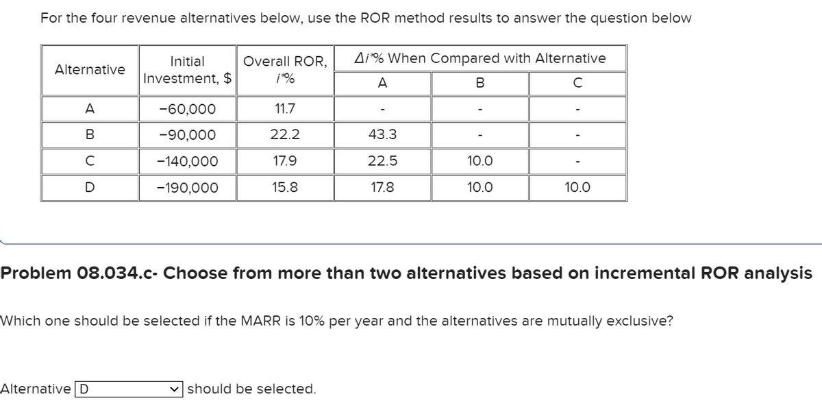 For the four revenue alternatives below, use the ROR method results to answer the question below
Alternative
A
B
с
D
Initial
Investment, $
-60,000
-90,000
-140,000
-190,000
Alternative D
Overall ROR, Ai*% When Compared with Alternative
¡*%
A
B
с
11.7
22.2
17.9
15.8
43.3
22.5
17.8
10.0
10.0
Problem 08.034.c- Choose from more than two alternatives based on incremental ROR analysis
✓should be selected.
10.0
Which one should be selected if the MARR is 10% per year and the alternatives are mutually exclusive?