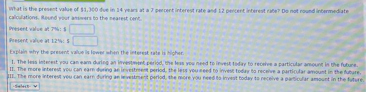 What is the present value of $1,300 due in 14 years at a 7 percent interest rate and 12 percent interest rate? Do not round intermediate
calculations. Round your answers to the nearest cent.
Present value at 7%: $
Present value at 12%: $
Explain why the present value is lower when the interest rate is higher.
I. The less interest you can earn during an investment period, the less you need to invest today to receive a particular amount in the future.
II. The more interest you can earn during an investment period, the less you need to invest today to receive a particular amount in the future.
III. The more interest you can earn during an investment period, the more you need to invest today to receive a particular amount in the future.
-Select- v