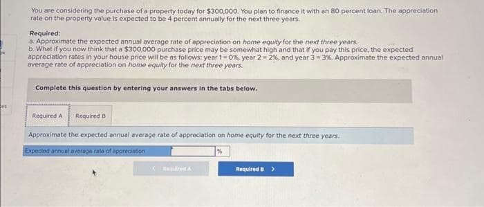 ok
es
You are considering the purchase of a property today for $300,000. You plan to finance it with an 80 percent loan. The appreciation
rate on the property value is expected to be 4 percent annually for the next three years.
Required:
a. Approximate the expected annual average rate of appreciation on home equity for the next three years.
b. What if you now think that a $300,000 purchase price may be somewhat high and that if you pay this price, the expected
appreciation rates in your house price will be as follows: year 1=0 %, year 2 = 2%, and year 3-3%. Approximate the expected annual
average rate of appreciation on home equity for the next three years.
Complete this question by entering your answers in the tabs below.
Required A Required B
Approximate the expected annual average rate of appreciation on home equity for the next three years.
Expected annual average rate of appreciation
%
K
Required >