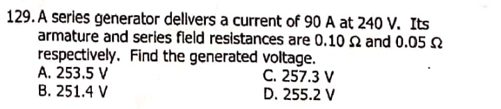 129. A series generator dellvers a current of 90 A at 240 V. Its
armature and series fleld resistances are 0.10 N and 0.05 N
respectively. Find the generated voltage.
A. 253.5 V
B. 251.4 V
C. 257.3 V
D. 255.2 V
