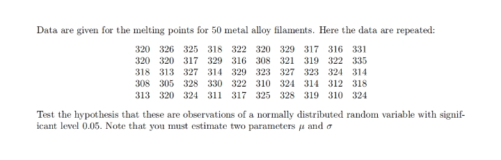 Data are given for the melting points for 50 metal alloy filaments. Here the data are repeated:
320 326 325 318 322 320 329 317 316 331
320 320 317 329 316 308 321
319 322 335
318 313 327 314 329 323 327 323 324 314
308 305 328 330 322 310 324 314 312 318
313 320 324 311 317 325 328 319 310 324
Test the hypothesis that these are observations of a normally distributed random variable with signif-
icant level 0.05. Note that you must estimate two parameters u and a
