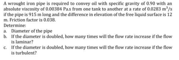 A wrought iron pipe is required to convey oil with specific gravity of 0.90 with an
absolute viscosity of 0.00384 Pa.s from one tank to another at a rate of 0.0283 m /s
if the pipe is 915 m long and the difference in elevation of the free liquid surface is 12
m. Friction factor is 0.038.
Determine:
a. Diameter of the pipe
b. If the diameter is doubled, how many times will the flow rate increase if the flow
is laminar?
c. If the diameter is doubled, how many times will the flow rate increase if the flow
is turbulent?
