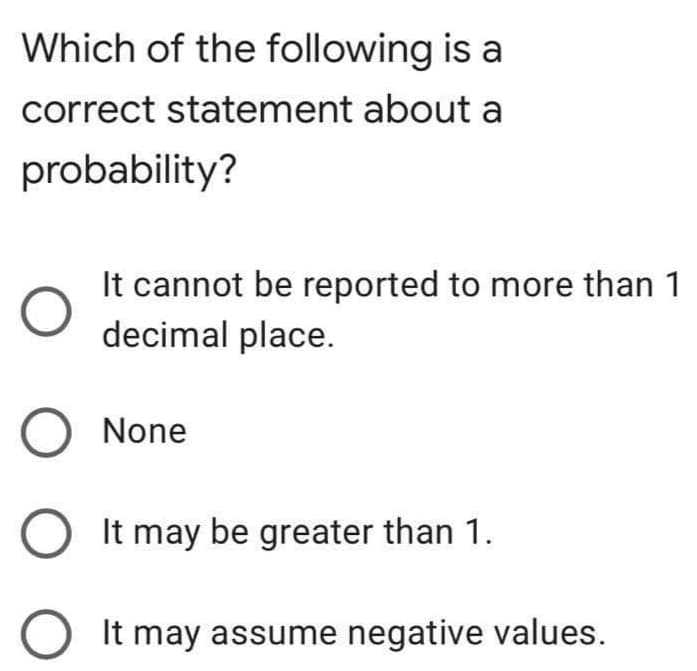 Which of the following is a
correct statement about a
probability?
It cannot be reported to more than 1
decimal place.
O None
O It may be greater than 1.
It may assume negative values.
