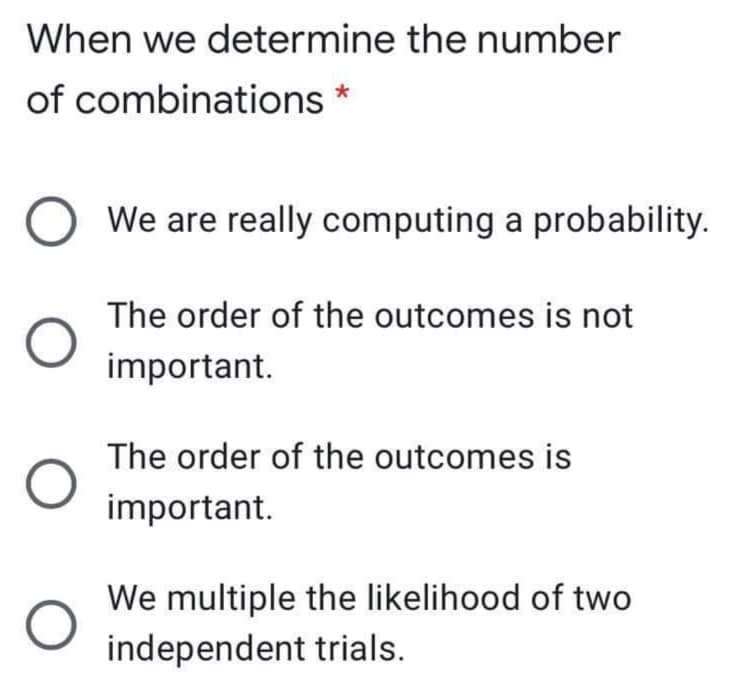 When we determine the number
of combinations *
We are really computing a probability.
The order of the outcomes is not
important.
The order of the outcomes is
important.
We multiple the likelihood of two
independent trials.
