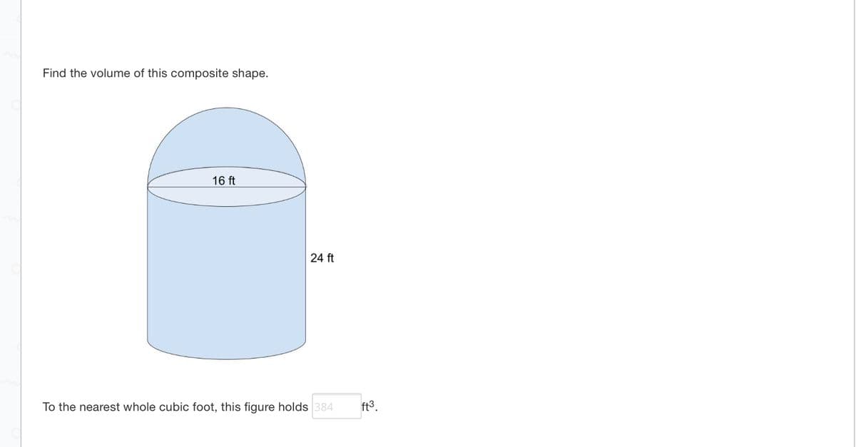 **Finding the Volume of a Composite Shape**

The image depicts a composite shape made up of a cylinder with a hemisphere on top. The cylinder has a height of 24 feet and a diameter of 16 feet.

To calculate the volume of this composite shape, follow these steps:

1. **Volume of the Cylinder:**
   - The radius (r) of the cylinder is half of the diameter, so \( r = \frac{16}{2} = 8 \) feet.
   - The height (h) of the cylinder is 24 feet.
   - The formula for the volume \( V \) of a cylinder is: 
     \[
     V = \pi r^2 h
     \]
   - Plug in the values:
     \[
     V_\text{cylinder} = \pi \times 8^2 \times 24 = \pi \times 64 \times 24 = 1536\pi \approx 4824.84 \text{ cubic feet}
     \]

2. **Volume of the Hemisphere:**
   - The radius (r) of the hemisphere is the same as the cylinder, \( r = 8 \) feet.
   - The formula for the volume \( V \) of a sphere is: 
     \[
     V = \frac{4}{3} \pi r^3
     \]
   - Since we only have a hemisphere (half of a sphere), the volume is:
     \[
     V_\text{hemisphere} = \frac{1}{2} \times \frac{4}{3} \pi r^3 = \frac{2}{3} \pi r^3
     \]
   - Plug in the values:
     \[
     V_\text{hemisphere} = \frac{2}{3} \pi \times 8^3 = \frac{2}{3} \pi \times 512 = \frac{1024}{3} \pi \approx 1073.38 \text{ cubic feet}
     \]

3. **Total Volume:**
   - Sum the volumes of the cylinder and the hemisphere:
     \[
     V_\text{total} = V_\text{cylinder} + V_\text{hemisphere} = 1536\pi + \frac{1024}{3}\pi \approx 4824.84 + 1073