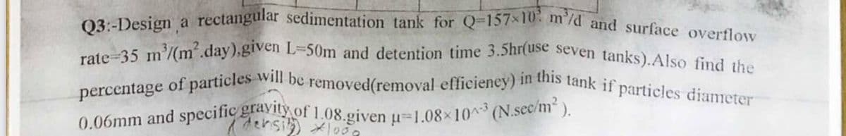 0.06mm and specific gravity of 1.08.given u=1.08×103 (N.sec/m).
percentage of particles will be removed(removal efficieney) in this tank if particles diameter
rate-35 m/(m´.day),given L=50m and detention time 3.5hr(use seven tanks).Also find the
Q3:-Design a rectangular sedimentation tank for Q-157x10 m'/d and surface overflow
densi o
