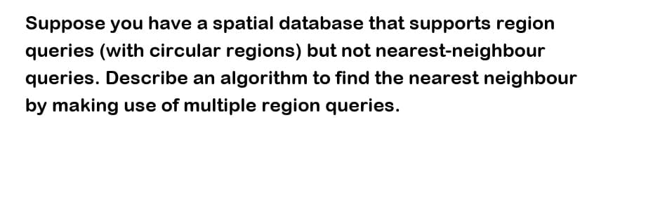 Suppose you have a spatial database that supports region
queries (with circular regions) but not nearest-neighbour
queries. Describe an algorithm to find the nearest neighbour
by making use of multiple region queries.