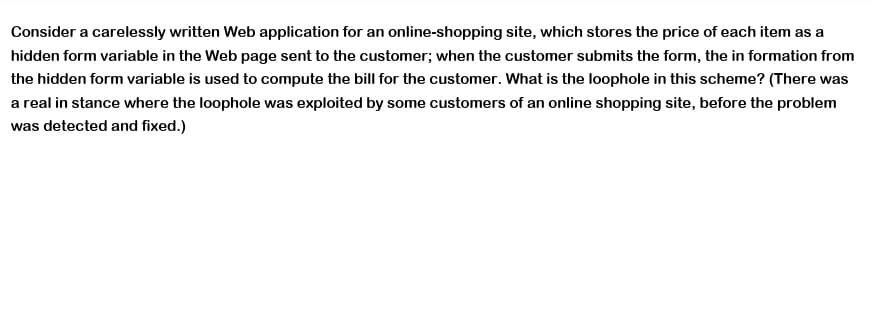 Consider a carelessly written Web application for an online-shopping site, which stores the price of each item as a
hidden form variable in the Web page sent to the customer; when the customer submits the form, the in formation from
the hidden form variable is used to compute the bill for the customer. What is the loophole in this scheme? (There was
a real in stance where the loophole was exploited by some customers of an online shopping site, before the problem
was detected and fixed.)