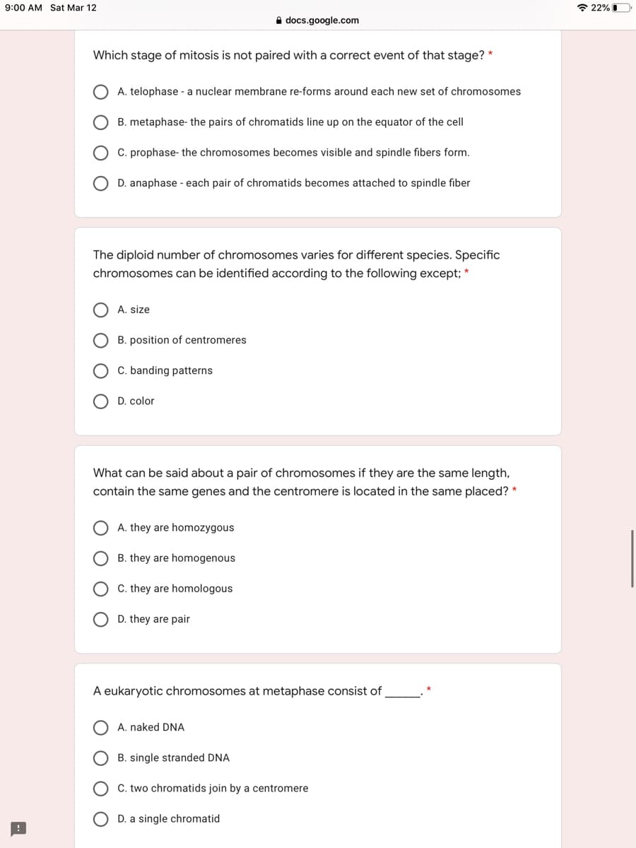 9:00 AM Sat Mar 12
* 22% I
A docs.google.com
Which stage of mitosis is not paired with a correct event of that stage? *
A. telophase - a nuclear membrane re-forms around each new set of chromosomes
B. metaphase- the pairs of chromatids line up on the equator of the cell
C. prophase- the chromosomes becomes visible and spindle fibers form.
O D. anaphase - each pair of chromatids becomes attached to spindle fiber
The diploid number of chromosomes varies for different species. Specific
chromosomes can be identified according to the following except; *
A. size
B. position of centromeres
C. banding patterns
D. color
What can be said about a pair of chromosomes if they are the same length,
contain the same genes and the centromere is located in the same placed? *
A. they are homozygous
B. they are homogenous
C. they are homologous
D. they are pair
A eukaryotic chromosomes at metaphase consist of
A. naked DNA
B. single stranded DNA
C. two chromatids join by a centromere
D. a single chromatid
O O O
ООО С
