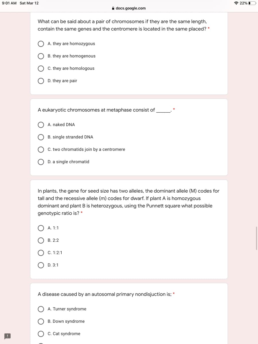 9:01 AM Sat Mar 12
* 22% I
A docs.google.com
What can be said about a pair of chromosomes if they are the same length,
contain the same genes and the centromere is located in the same placed? *
A. they are homozygous
B. they are homogenous
C. they are homologous
D. they are pair
A eukaryotic chromosomes at metaphase consist of
A. naked DNA
B. single stranded DNA
C. two chromatids join by a centromere
D. a single chromatid
In plants, the gene for seed size has two alleles, the dominant allele (M) codes for
tall and the recessive allele (m) codes for dwarf. If plant A is homozygous
dominant and plant B is heterozygous, using the Punnett square what possible
genotypic ratio is? *
А. 1:1
В. 2:2
C. 1:2:1
O D. 3:1
A disease caused by an autosomal primary nondisjuction is; *
A. Turner syndrome
B. Down syndrome
O C. Cat syndrome
O O
