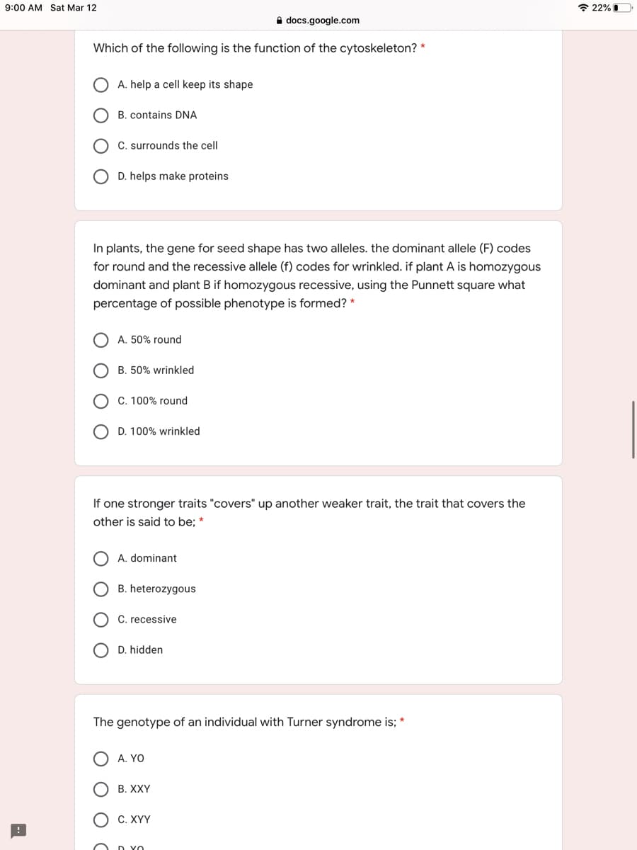 9:00 AM Sat Mar 12
* 22% I
A docs.google.com
Which of the following is the function of the cytoskeleton? *
A. help a cell keep its shape
B. contains DNA
C. surrounds the cell
D. helps make proteins
In plants, the gene for seed shape has two alleles. the dominant allele (F) codes
for round and the recessive allele (f) codes for wrinkled. if plant A is homozygous
dominant and plant B if homozygous recessive, using the Punnett square what
percentage of possible phenotype is formed? *
A. 50% round
B. 50% wrinkled
C. 100% round
O D. 100% wrinkled
If one stronger traits "covers" up another weaker trait, the trait that covers the
other is said to be; *
A. dominant
B. heterozygous
recessive
D. hidden
The genotype of an individual with Turner syndrome is; *
A. YO
B. XXY
С. ХҮҮ
O D YO
O
O O O
