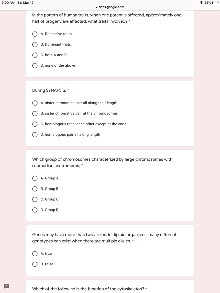 9:00 AM Sat Mar 12
* 22% I
A docs.google.com
In the pattern of human traits, when one parent is affected, approximately one-
half of progeny are affected, what traits involved? *
A. Recessive traits
B. Dominant traits
C. both A and B
D. none of the above
During SYNAPSIS; *
A. sister chromatids pair all along their length
B. sister chromatids pair at the chromosomes
C. homologous repel each other except at the ends
D. homologous pair all along length
Which group of chromosomes characterized by large chromosomes with
submedian centromeres; *
A. Group A
B. Group B
C. Group C
D. Group D
Genes may have more than two alleles. In diploid organisms, many different
genotypes can exist when there are multiple alleles.
A. true
B. false
Which of the following is the function of the cytoskeleton? *
O O O
