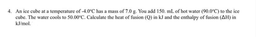 4. An ice cube at a temperature of -4.0°C has a mass of 7.0 g. You add 150. mL of hot water (90.0°C) to the ice
cube. The water cools to 50.00°C. Calculate the heat of fusion (Q) in kJ and the enthalpy of fusion (AH) in
kJ/mol.
