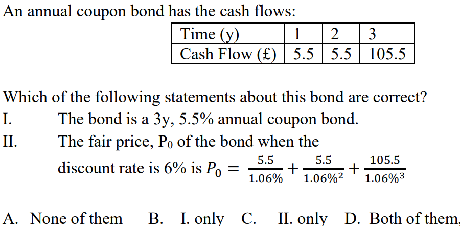 An annual coupon bond has the cash flows:
Time (y)
1 2 3
Cash Flow (£) 5.5 | 5.5 | 105.5
Which of the following statements about this bond are correct?
The bond is a 3y, 5.5% annual coupon bond.
The fair price, Po of the bond when the
5.5
discount rate is 6% is Po
5.5
1.06% 1.06%²
+
I.
II.
A. None of them
B. I. only C.
+
105.5
1.06%³
II. only D. Both of them.