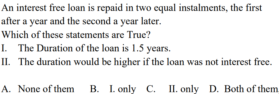 An interest free loan is repaid in two equal instalments, the first
after a year and the second a year later.
Which of these statements are True?
I. The Duration of the loan is 1.5 years.
II. The duration would be higher if the loan was not interest free.
A. None of them B. I. only C. II. only D. Both of them.