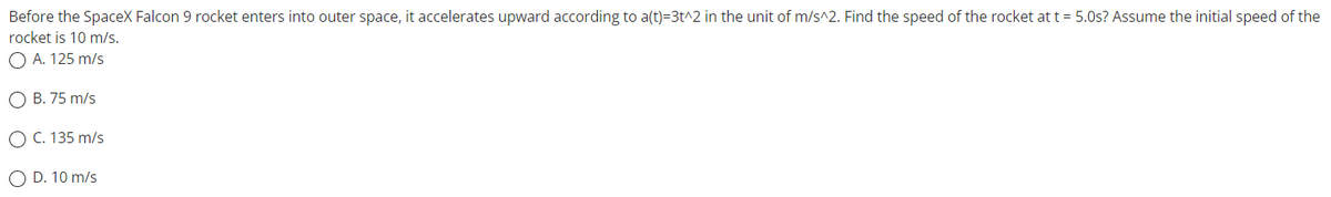 Before the SpaceX Falcon 9 rocket enters into outer space, it accelerates upward according to a(t)=3t^2 in the unit of m/s^2. Find the speed of the rocket at t = 5.0s? Assume the initial speed of the
is 10 m/s.
rocket
O A. 125 m/s
O B. 75 m/s
O C. 135 m/s
O D. 10 m/s