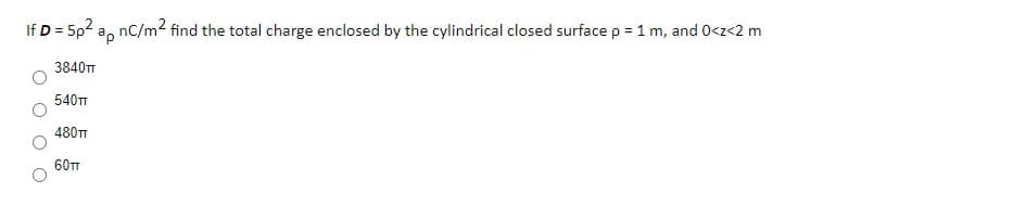 If D = 5p2 a, nC/m2 find the total charge enclosed by the cylindrical closed surface p = 1 m, and 0<z<2 m
3840TT
540TT
480TT
60TT
