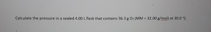 Calculate the pressure in a sealed 4.00 L flask that contains 56.3 g 02 (MM = 32.00 g/mol) at 30.0 °C.
%3!
