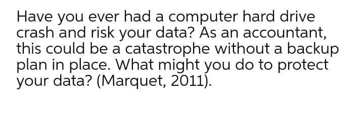 Have you ever had a computer hard drive
crash and risk your data? As an accountant,
this could be a catastrophe without a backup
plan in place. What might you do to protect
your data? (Marquet, 2011).
