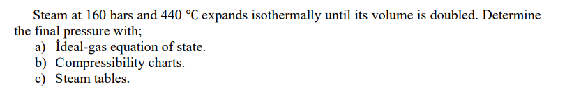 Steam at 160 bars and 440 °C expands isothermally until its volume is doubled. Determine
the final pressure with;
a) İdeal-gas equation of state.
b) Compressibility charts.
c) Steam tables.
