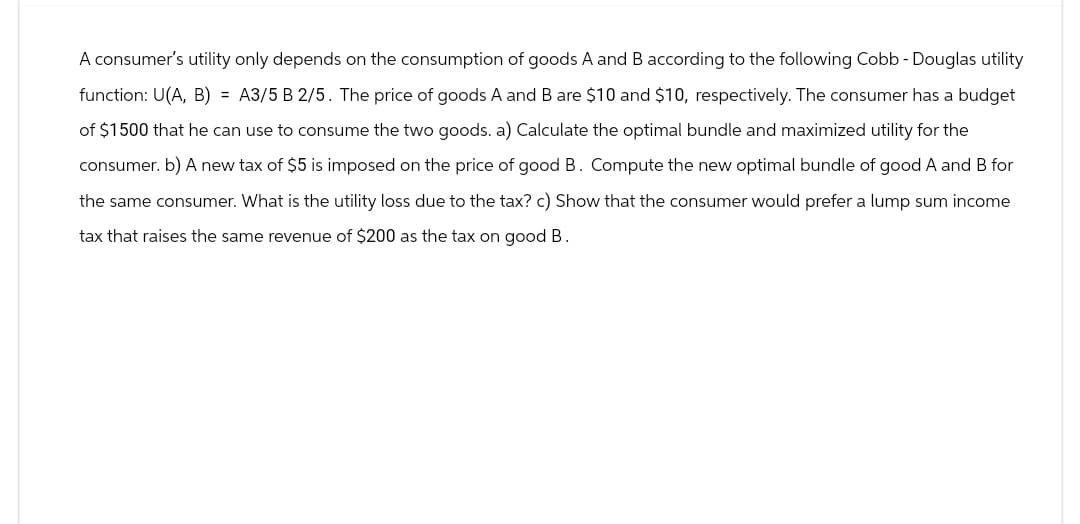 A consumer's utility only depends on the consumption of goods A and B according to the following Cobb - Douglas utility
function: U(A, B) = A3/5 B 2/5. The price of goods A and B are $10 and $10, respectively. The consumer has a budget
of $1500 that he can use to consume the two goods. a) Calculate the optimal bundle and maximized utility for the
consumer. b) A new tax of $5 is imposed on the price of good B. Compute the new optimal bundle of good A and B for
the same consumer. What is the utility loss due to the tax? c) Show that the consumer would prefer a lump sum income
tax that raises the same revenue of $200 as the tax on good B.