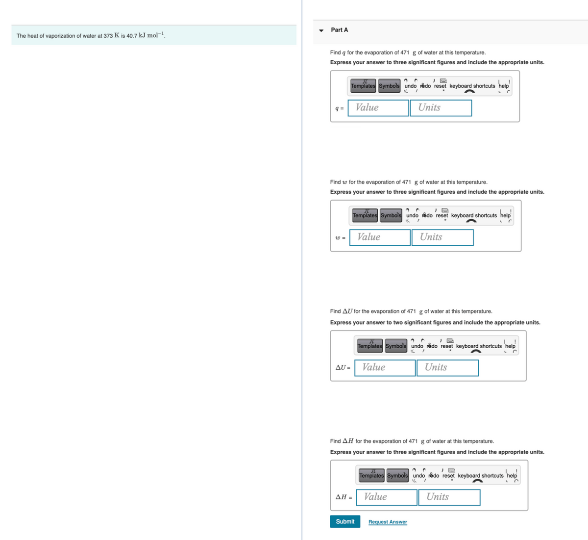 Part A
The heat of vaporization of water at 373 K is 40.7 kJ mol¬1.
Find q for the evaporation of 471 g of water at this temperature.
Express your answer to three significant figures and include the appropriate units.
Templates Symbols undo redo reset keyboard shortcuts help
q =
Value
Units
Find w for the evaporation of 471 g of water at this temperature.
Express your answer to three significant figures and include the appropriate units.
Templates Symbols undo redo reset keyboard shortcuts help
w =
Value
Units
Find AU for the evaporation of 471 g of water at this temperature.
Express your answer to two significant figures and include the appropriate units.
Templates Symbols undo rådo reset keyboard shortcuts 'help
AU =
Value
Units
Find AH for the evaporation of 471 g of water at this temperature.
Express your answer to three significant figures and include the appropriate units.
Templates Symbols undo rådo reset keyboard shortcuts 'help
ΔΗ
Value
Units
Submit
Request Answer
