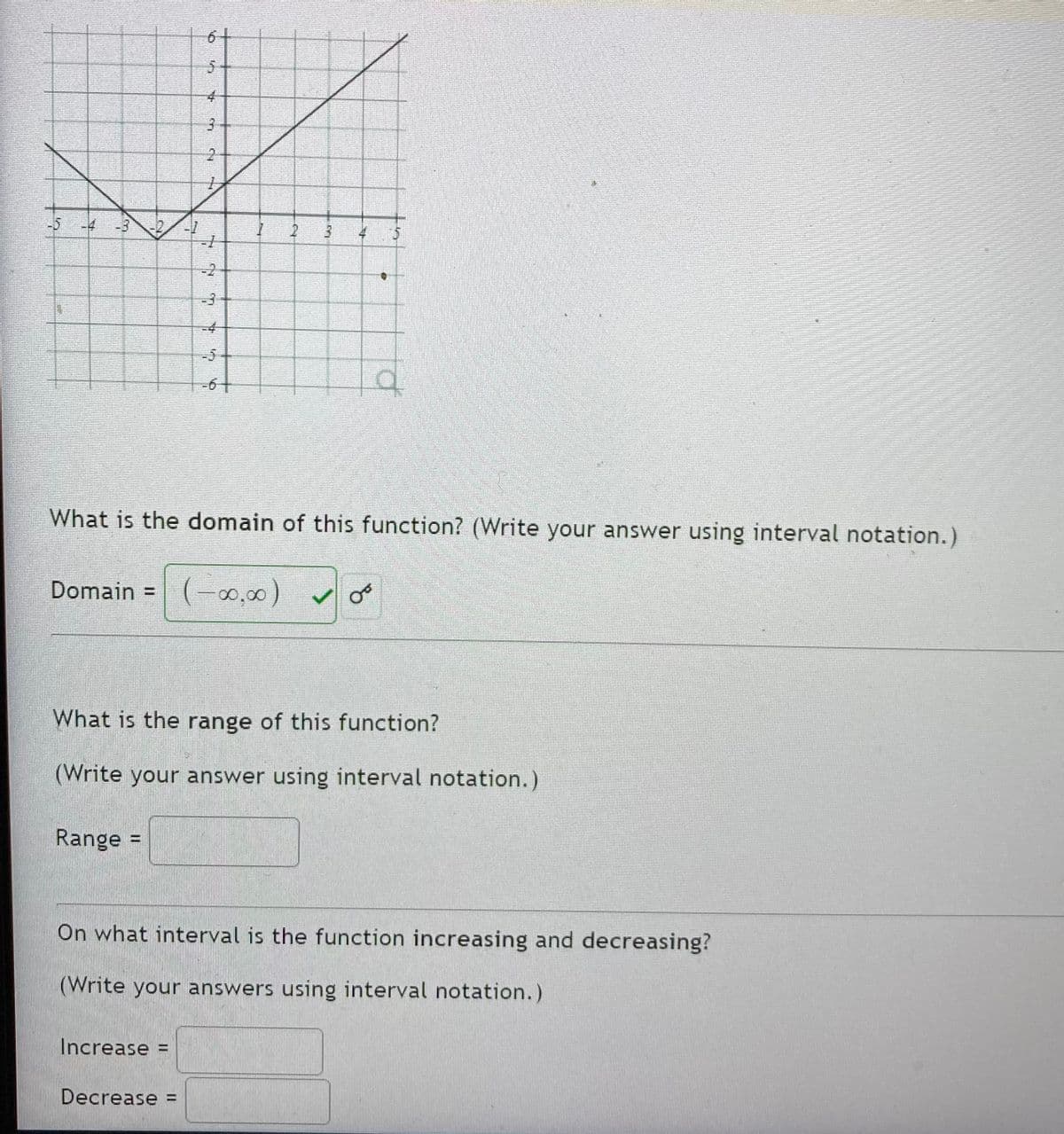 6-
5-
-5-4
-3
5.
-2
-3-
-4
-5
-6-
What is the domain of this function? (Write your answer using interval notation.)
Domain =
(-0,00)
What is the range of this function?
(Write your answer using interval notation.)
Range =
On what interval is the function increasing and decreasing?
(Write your answers using interval notation.)
Increase =
Decrease =
