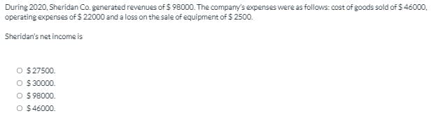 During 2020, Sheridan Co. generated revenues of $ 98000. The company's expenses were as follows: cost of goods sold of $ 46000,
operating expenses of $ 22000 and a loss on the sale of equipment of $ 2500.
Sheridan's net income is
O $27500.
O $ 30000.
O $ 98000.
O $46000.
