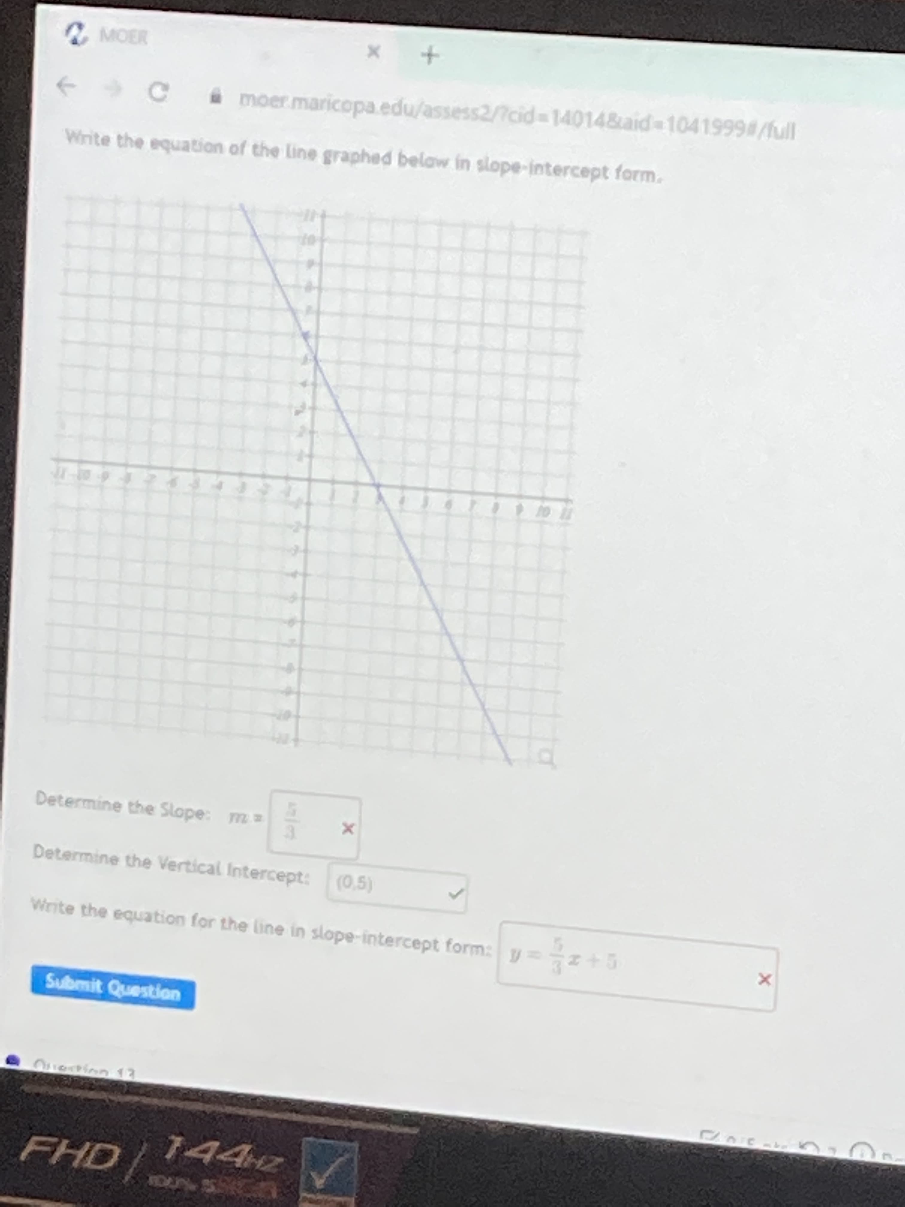 moer maricopa.edu/assess2/7cid3D14014&aid 10419994/full
Wirite the equation of the Line graphed belaw in slope-intercept form.
Determine the Slope: m=
Determine the Vertical Intercept: (0,5)
Write the equation for the line in slope-intercept form: y
Sulbmit Question
