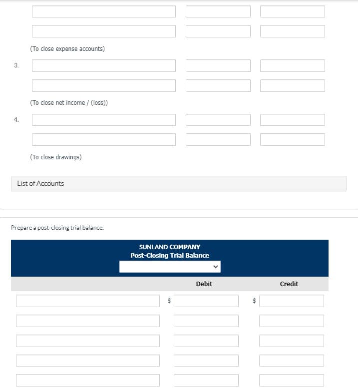 (To close expense accounts)
3.
(To close net income / (loss)
4.
(To close drawings)
List of Accounts
Prepare a post-closing trial balance.
SUNLAND COMPANY
Post-Closing Trial Balance
Debit
Credit
%24
