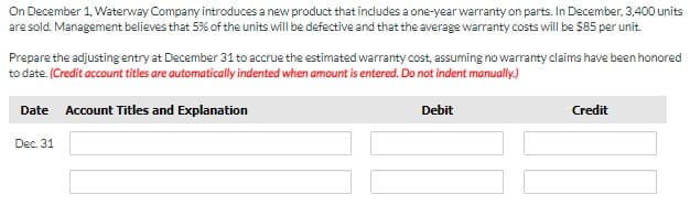 On December 1, Waterway Company introduces a new product that includes a one-year warranty on parts. In December, 3,400 units
are sold. Management believes that 5% of the units will be defective and that the average warranty costs will be $85 per unit.
Prepare the adjusting entry at December 31 to accrue the estimated warranty cost, assuming no warranty claims have been honored
to date. (Credit account titles are automatically indented when amount is entered. Do not indent manually.)
Date Account Titles and Explanation
Debit
Credit
Dec. 31
