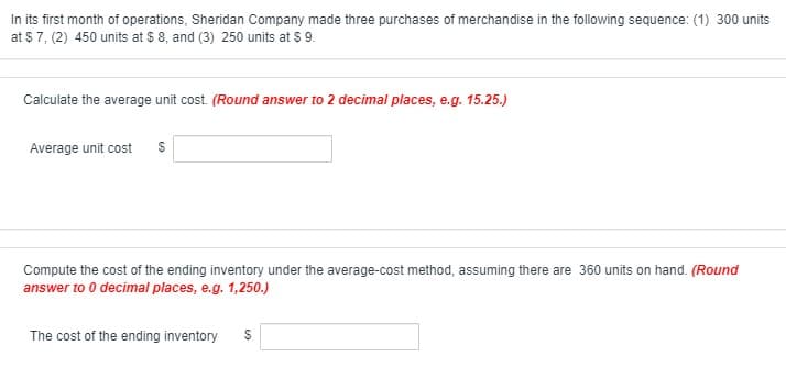 In its first month of operations, Sheridan Company made three purchases of merchandise in the following sequence: (1) 300 units
at $ 7, (2) 450 units at $ 8, and (3) 250 units at $ 9.
Calculate the average unit cost. (Round answer to 2 decimal places, e.g. 15.25.)
Average unit cost
Compute the cost of the ending inventory under the average-cost method, assuming there are 360 units on hand. (Round
answer to 0 decimal places, e.g. 1,250.)
The cost of the ending inventory
