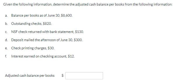 Given the following information, determine the adjusted cash balance per books from the following information:
a. Balance per books as of June 30, $8,600.
b. Outstanding checks, $820.
C.
NSF check returned with bank statement, $130.
d. Deposit mailed the afternoon of June 30, $300.
e. Check printing charges, $30.
f. Interest earned on checking account, $12.
Adjusted cash balance per books
$
