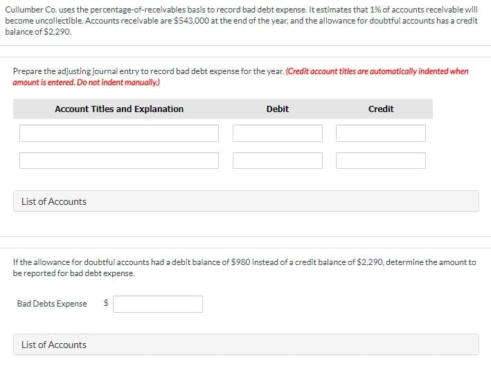 Cullumber Co. uses the percentage-of-receivables basis to record bad debt expense. It estimates that 1% of accounts receivable will
become uncollectible. Accounts receivable are $543,000 at the end of the year, and the allowance for doubtful accounts has a credit
balance of $2,290.
Prepare the adjusting journal entry to record bad debt expense for the year. (Credit account titles are automatically indented when
amount is entered. Do not indent manually.)
Account Titles and Explanation
Debit
Credit
List of Accounts
If the allowance for doubtful accounts had a debit balance of $980 instead of a credit balance of $2,290, determine the amount to
be reported for bad debt expense.
Bad Debts Expense
$
List of Accounts
