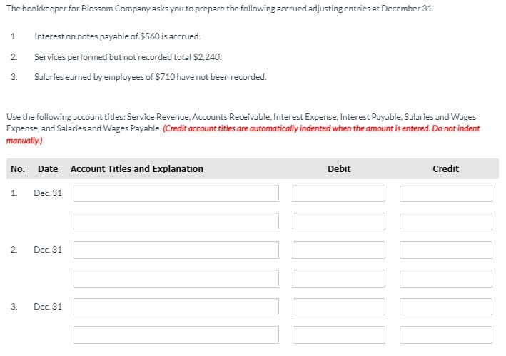 The bookkeeper for Blossom Company asks you to prepare the following accrued adjusting entries at December 31.
1.
Interest on notes payable of $560 is accrued.
2.
Services performed but not recorded total $2,240.
3.
Salaries earned by employees of $710 have not been recorded.
Use the following account titles: Service Revenue, Accounts Receivable, Interest Expense, Interest Payable, Salaries and Wages
Expense, and Salaries and Wages Payable. (Credit account titles are automatically indented when the amount is entered. Do not indent
manually.)
No.
Date
Account Titles and Explanation
Debit
Credit
1.
Dec. 31
Dec. 31
3.
Dec. 31
2.
