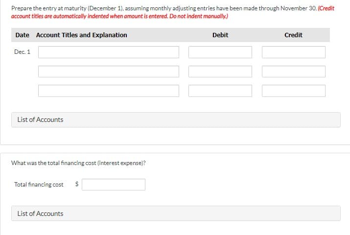 Prepare the entry at maturity (December 1), assuming monthly adjusting entries have been made through November 30. (Credit
account titles are automatically indented when amount is entered. Do not indent manually.)
Date Account Titles and Explanation
Debit
Credit
Dec. 1
List of Accounts
What was the total financing cost (interest expense)?
Total financing cost
List of Accounts
