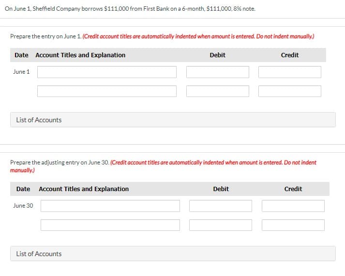 On June 1, Sheffield Company borrows $111,000 from First Bank on a 6-month, $111,000, 8% note.
Prepare the entry on June 1. (Credit account titles are automatically indented when amount is entered. Do not indent manually.)
Date Account Titles and Explanation
Debit
Credit
June 1
List of Accounts
Prepare the adjusting entry on June 30. (Credit account titles are automatically indented when amount is entered. Do not indent
manually.)
Date Account Titles and Explanation
Debit
Credit
June 30
List of Accounts
