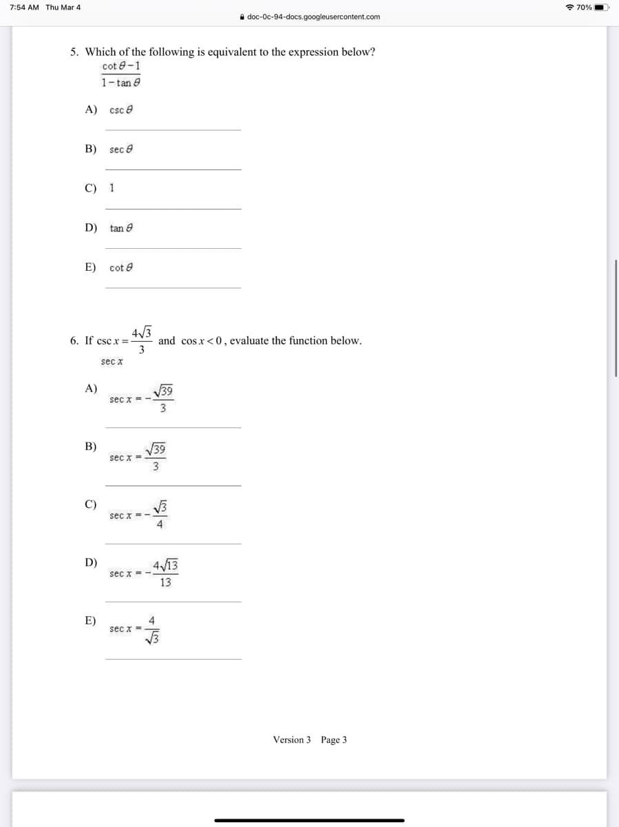 7:54 AM Thu Mar 4
* 70%|
i doc-Oc-94-docs.googleusercontent.com
5. Which of the following is equivalent to the expression below?
cot 8-1
1-tan e
A) csc e
B) sec 9
C) 1
D)
tan 8
E)
cot e
4/3
and cos x<0, evaluate the function below.
3
6. If csc x =
sec x
V39
sec x = -
3
A)
В)
V39
sec x =
3
C)
sec x =-
4
D)
4V13
sec x = -
13
E)
4
sec x =
Version 3 Page 3
