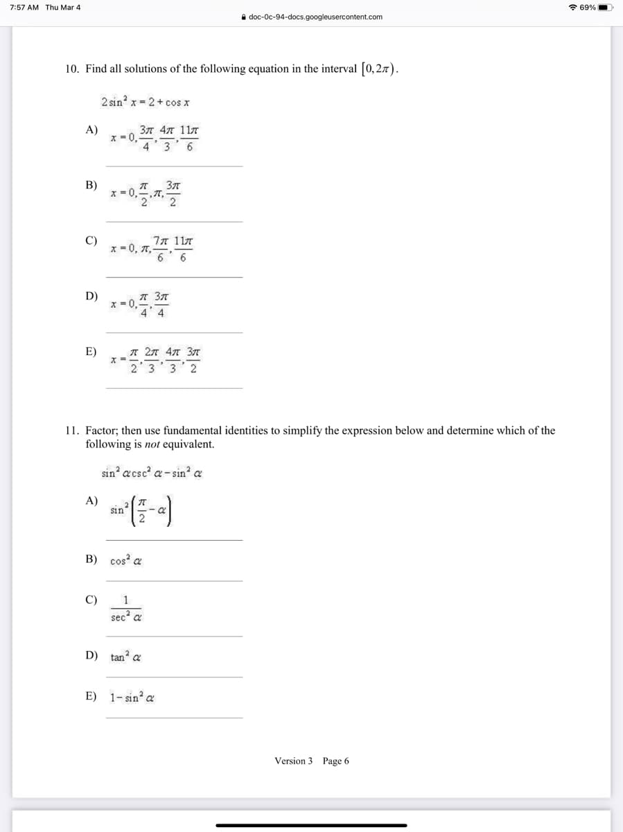 7:57 AM Thu Mar 4
* 69%
i doc-Oc-94-docs.googleusercontent.com
10. Find all solutions of the following equation in the interval [0,27).
2 sin? x = 2+ cos x
A)
377 47 117
x =0
3
6
В)
X =U
C)
x = 0, T,
77 117
6 6
D)
A 37
E)
A 27 47 37
2
11. Factor; then use fundamental identities to simplify the expression below and determine which of the
following is not equivalent.
sin a csc a - sin? a
A)
sin
B) cos a
C)
1
sec? a
D) tan? a
E) 1- sin? a
Version 3 Page 6
一3
