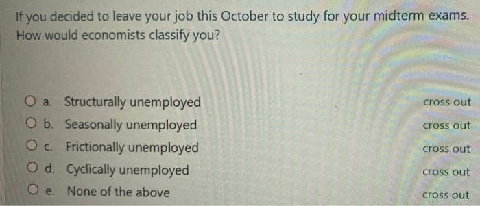 If you decided to leave your job this October to study for your midterm exams.
How would economists classify you?
O a. Structurally unemployed
O b. Seasonally unemployed
O c. Frictionally unemployed
O d. Cyclically unemployed
Oe. None of the above
cross out
cross out
cross out
cross out
cross out