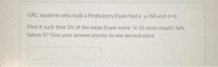 GRC students who took a Proficiency Exam had a u=84 and o=D6
Find X such that 5% of the mean Exam score in 16 tests results falls
below X? Give your answer precise to one decimal place.
