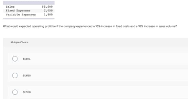 Sales
$5,500
Fixed Expenses
2,050
Variable Expenses
1,800
What would expected operating proft be if the company experienced a 10% increese in foxed costs and a 10% increse in sales volume?
Mutigie Choice
SLA15.
S1650.
$1.550.
