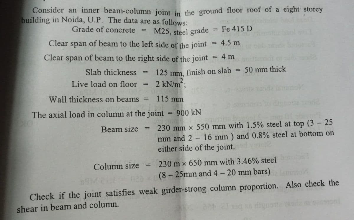 Consider an inner beam-column joint in the ground floor roof of a eight storey
building in Noida, U.P. The data are as follows:
M25, steel grade
Grade of concrete
Fe 415 D
Clear span of beam to the left side of the joint
4.5 m
Clear span of beam to the right side of the joint = 4 m
125 mm,
50 mm thick
%3D
Slab thickness
finish on slab
Live load on floor
2 kN/m;
sta eo
Wall thickness on beams
115 mm
The axial load in column at the joint = 900 kN
230 mm x 550 mm with 1.5% steel at top (3 - 25
16 mm ) and 0.8% steel at bottom on
Beam size
%3D
mm and 2
either side of the joint.
Column size
230 m x 650 mm with 3.46% steel
(8 – 25mm and 4 - 20 mm bars)
Check if the joint satisfies weak girder-strong column proportion. Also check the
shear in beam and column.
28 dign
