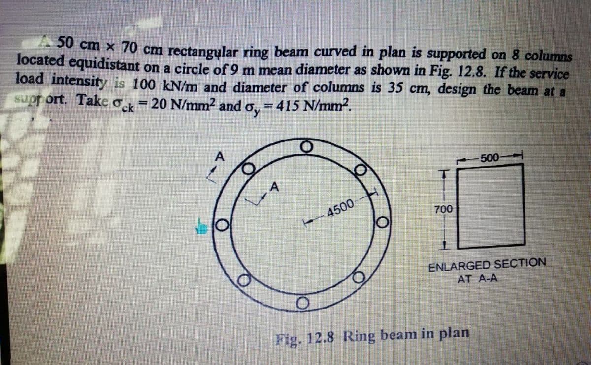 20 cm x 70 cm rectangular ring beam curved in plan is supported on 8 columns
located equidistant on a circle of 9 m mean diameter as shown in Fig. 12.8. If the service
load intensity is 100 kN/m and diameter of columns is 35 cm, design the beam at a
support. Take o = 20 N/mm² and o, = 415 N/mm2.
%3D
500
4500
700
ENLARGED SECTION
AT A-A
Fig. 12.8 Ring beam in plan
