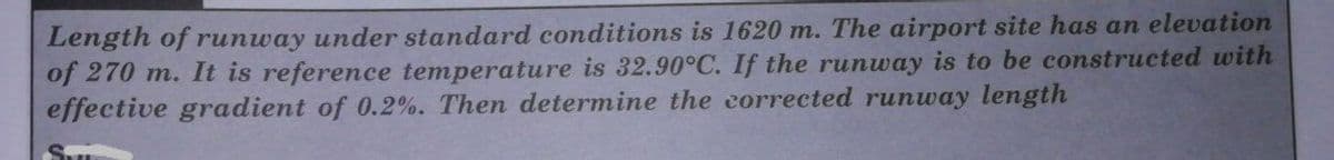 Length of runway under standard conditions is 1620 m. The airport site has an elevation
of 270 m. It is reference temperature is 32.90°C. If the runway is to be constructed with
effective gradient of 0.2%. Then determine the corrected runway length
