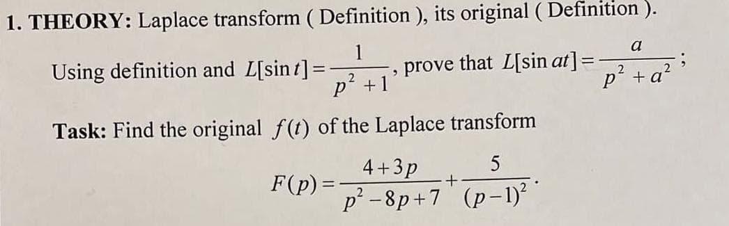 1. THEORY: Laplace transform ( Definition ), its original ( Definition ).
1
that L[sin at]
2
p² + 1²
Task: Find the original f(t) of the Laplace transform
4+3p
5
F(p)=
p²-8p+7 (p-1)²
Using definition and L[sint] =
prove
+
a
p² + a²