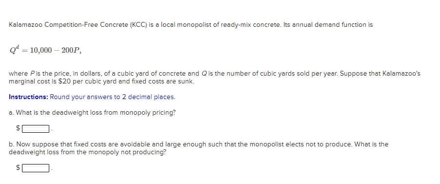 Kalamazoo Competition-Free Concrete (KCC) is a local monopolist of ready-mix concrete. Its annual demand function is
Q* = 10,000 – 200P,
where Pis the price, in dollars, of a cubic yard of concrete and Qis the number of cubic yards sold per year. Suppose that Kalamazoo's
marginal cost is $20 per cubic yard and fixed costs are sunk.
Instructions: Round your answers to 2 decimal places.
a. What is the deadweight loss from monopoly pricing?
b. Now suppose that fixed costs are avoidable and large enough such that the monopolist elects not to produce. What is the
deadweight loss from the monopoly not producing?
%24
