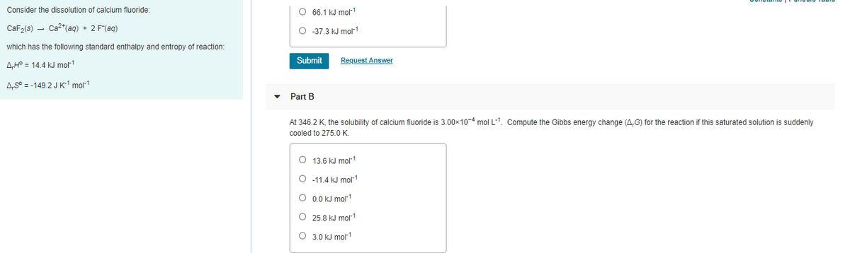 Consider the dissolution of calcium fluoride:
O 66.1 kJ molr1
CaF,(s) - Ca²*(ag) + 2 F(ag)
O 37,3 kJ mol-1
which has the following standard enthalpy and entropy of reaction:
Submit
Request Answer
A,H = 14.4 kJ mol1
A,S° = -149.2 J K' mol-1
Part B
At 346.2 K, the solubility of calcium fluoride is 3.00x10-4 mol L-1. Compute the Gibbs energy change (A,G) for the reaction if this saturated solution is suddenly
cooled to 275.0 K.
O 13.6 kJ molr1
O -11.4 kJ mol1
O 0.0 kJ mol1
O 25.8 kJ molr1
O 3.0 kJ mol1
