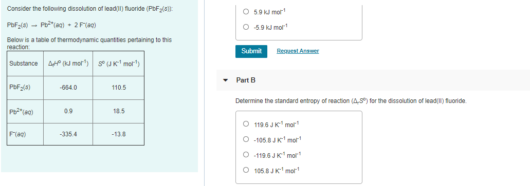 Consider the following dissolution of lead(II) fluoride (PbF>(s):
O 5.9 kJ molr1
PbF>(s) - Pb2*(ag) + 2 F(ag)
O 5.9 kJ mol1
Below is a table of thermodynamic quantities pertaining to this
reaction:
Submit
Request Answer
Substance
AHP (kJ mol1)
S° (J K-1 mol1)
Part B
PBF2(s)
-664.0
110.5
Determine the standard entropy of reaction (A,S°) for the dissolution of lead(II) fluoride.
Pb2*(aq)
0.9
18.5
O 119.6 J K1 mol1
F(ag)
-335.4
-13.8
O -105.8 J K1 mor1
O 119.6 J K1 mor1
O 105.8 J K-1 mol1
